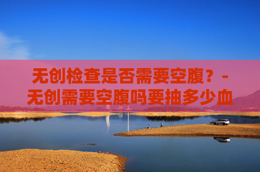 无创检查是否需要空腹？-无创需要空腹吗要抽多少血