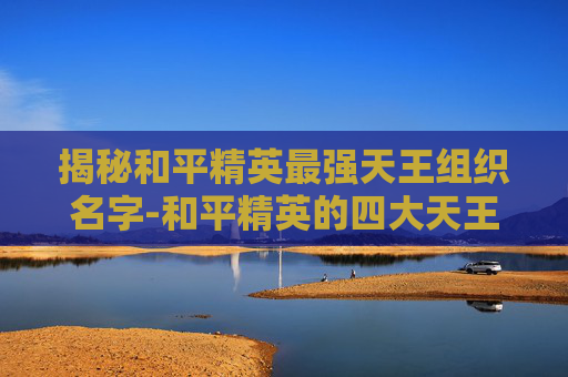 揭秘和平精英最强天王组织名字-和平精英的四大天王除了枪响还有什么