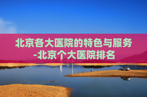 北京各大医院的特色与服务-北京个大医院排名