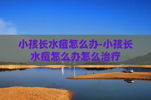小孩长水痘怎么办-小孩长水痘怎么办怎么治疗