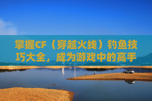 掌握CF（穿越火线）钓鱼技巧大全，成为游戏中的高手-cf钓鱼技巧大全最新