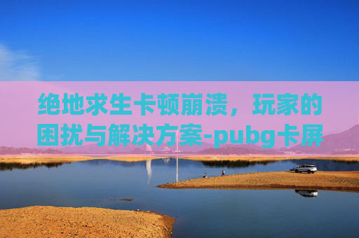 绝地求生卡顿崩溃，玩家的困扰与解决方案-pubg卡屏是怎么回事
