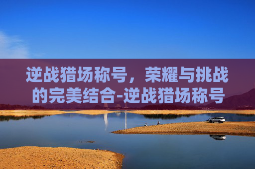 逆战猎场称号，荣耀与挑战的完美结合-逆战猎场称号怎么获得