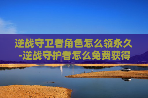 逆战守卫者角色怎么领永久-逆战守护者怎么免费获得