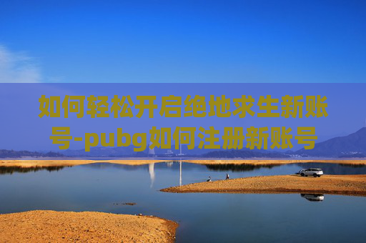 如何轻松开启绝地求生新账号-pubg如何注册新账号