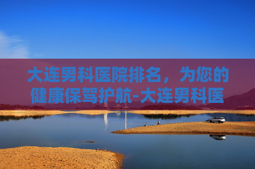 大连男科医院排名，为您的健康保驾护航-大连男科医院哪家好