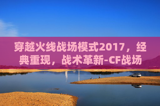 穿越火线战场模式2017，经典重现，战术革新-CF战场模式20级比1级高多少伤害