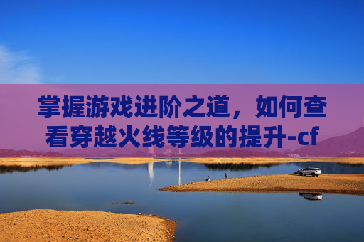 掌握游戏进阶之道，如何查看穿越火线等级的提升-cf如何查看等级的提升情况