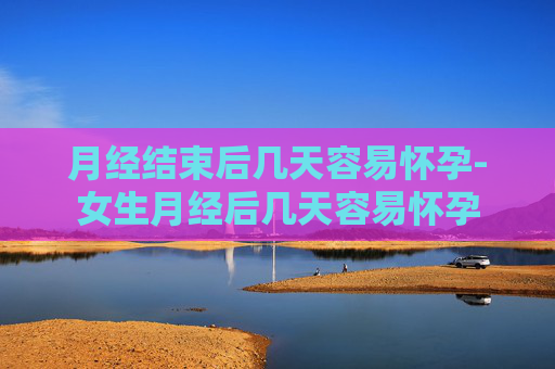 月经结束后几天容易怀孕-女生月经后几天容易怀孕