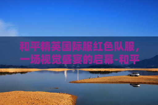 和平精英国际服红色队服，一场视觉盛宴的启幕-和平精英国际服红色队服是谁