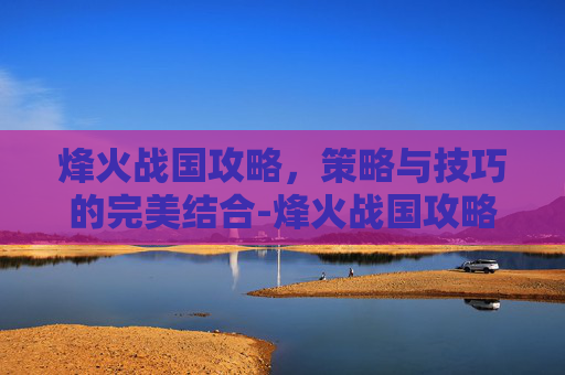 烽火战国攻略，策略与技巧的完美结合-烽火战国攻略论坛官网