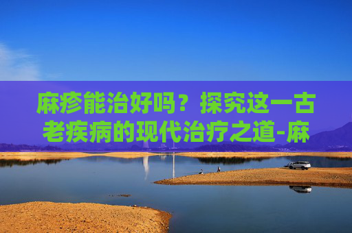 麻疹能治好吗？探究这一古老疾病的现代治疗之道-麻疹能治好吗?