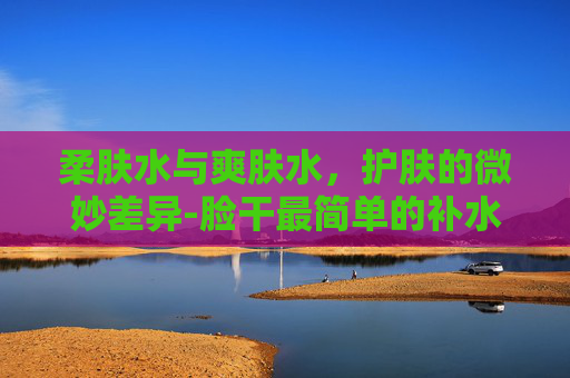 柔肤水与爽肤水，护肤的微妙差异-脸干最简单的补水方法
