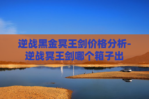 逆战黑金冥王剑价格分析-逆战冥王剑哪个箱子出