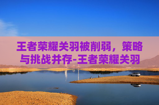 王者荣耀关羽被削弱，策略与挑战并存-王者荣耀关羽被削弱多少