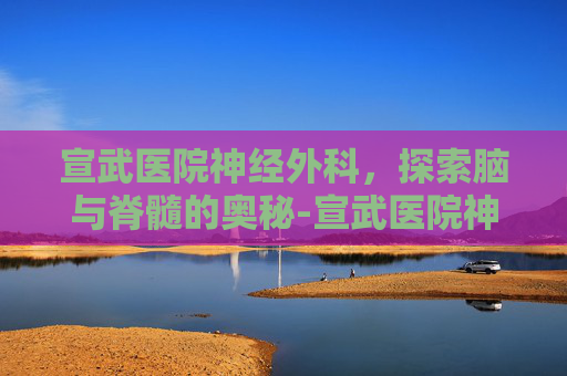 宣武医院神经外科，探索脑与脊髓的奥秘-宣武医院神经外科专家排名