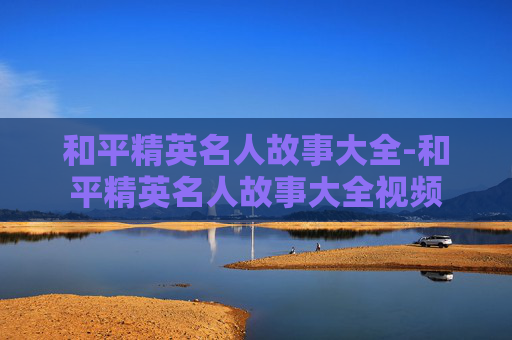和平精英名人故事大全-和平精英名人故事大全视频