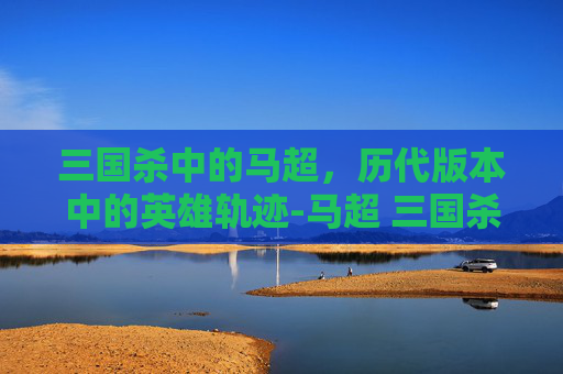 三国杀中的马超，历代版本中的英雄轨迹-马超 三国杀