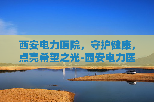 西安电力医院，守护健康，点亮希望之光-西安电力医院是几级医院