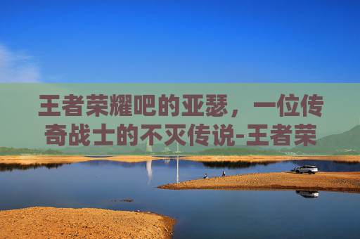 王者荣耀吧的亚瑟，一位传奇战士的不灭传说-王者荣耀的亚瑟