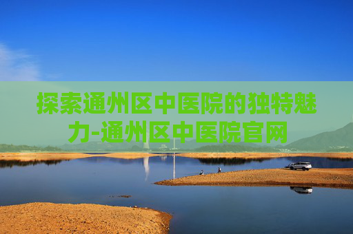 探索通州区中医院的独特魅力-通州区中医院官网 探索通州区中医院的独特魅力-通州区中医院官网
