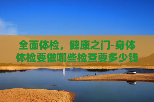 全面体检，健康之门-身体体检要做哪些检查要多少钱
