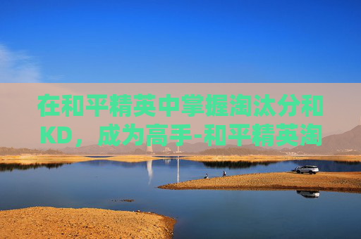 在和平精英中掌握淘汰分和KD，成为高手-和平精英淘汰分多少算高