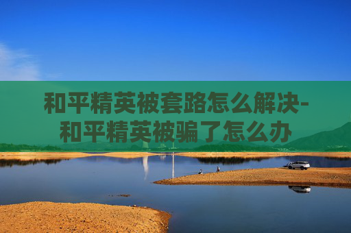 和平精英被套路怎么解决-和平精英被骗了怎么办