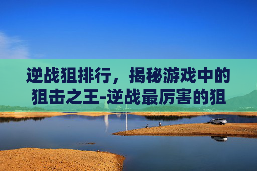 逆战狙排行，揭秘游戏中的狙击之王-逆战最厉害的狙击枪是哪个