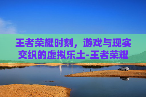 王者荣耀时刻，游戏与现实交织的虚拟乐土-王者荣耀时刻怎么关闭
