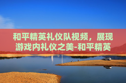 和平精英礼仪队视频，展现游戏内礼仪之美-和平精英礼仪队视频在哪看