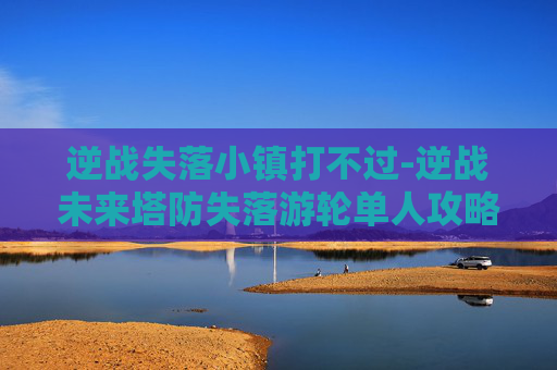 逆战失落小镇打不过-逆战未来塔防失落游轮单人攻略挑战十