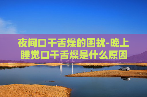 夜间口干舌燥的困扰-晚上睡觉口干舌燥是什么原因