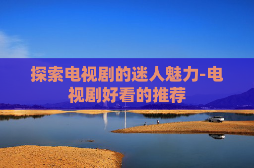 探索电视剧的迷人魅力-电视剧好看的推荐