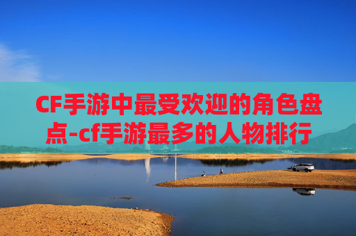 CF手游中最受欢迎的角色盘点-cf手游最多的人物排行榜