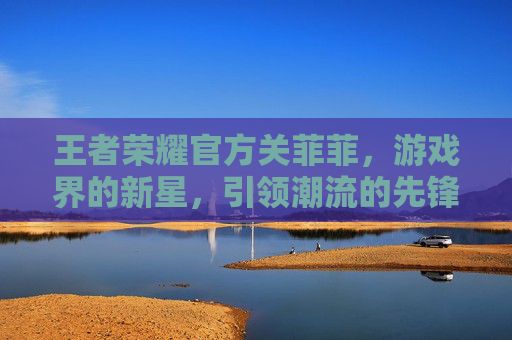 王者荣耀官方关菲菲，游戏界的新星，引领潮流的先锋-王者荣耀官方关菲菲是谁
