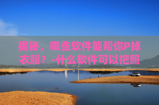 揭秘，哪些软件能帮你P掉衣服？-什么软件可以把照片人物的衣服p掉