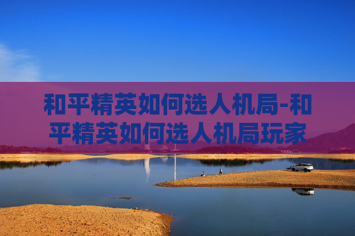 和平精英如何选人机局-和平精英如何选人机局玩家