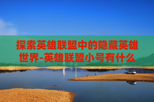 探索英雄联盟中的隐藏英雄世界-英雄联盟小号有什么用