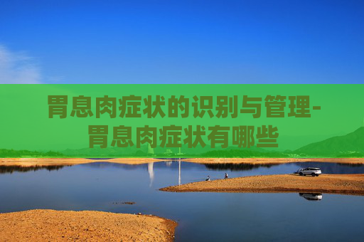 胃息肉症状的识别与管理-胃息肉症状有哪些