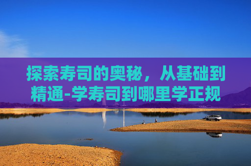 探索寿司的奥秘，从基础到精通-学寿司到哪里学正规