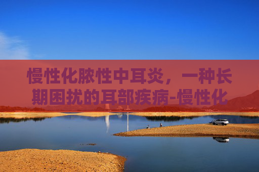 慢性化脓性中耳炎，一种长期困扰的耳部疾病-慢性化脓性中耳炎分为哪三型