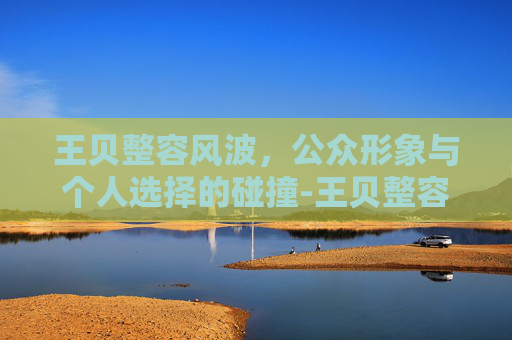 王贝整容风波，公众形象与个人选择的碰撞-王贝整容前照片