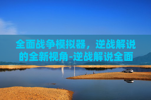 全面战争模拟器，逆战解说的全新视角-逆战解说全面战争模拟器中文版