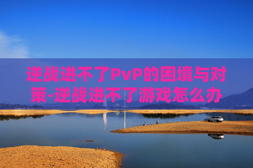 逆战进不了PvP的困境与对策-逆战进不了游戏怎么办