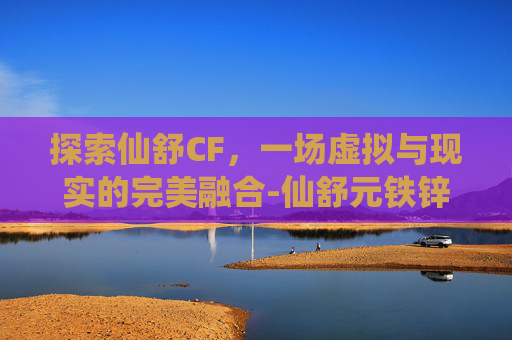 探索仙舒CF，一场虚拟与现实的完美融合-仙舒元铁锌维是什么