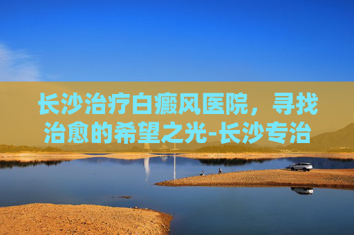 长沙治疗白癜风医院，寻找治愈的希望之光-长沙专治白癜风最好的医院是哪几所