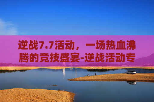 逆战7.7活动，一场热血沸腾的竞技盛宴-逆战活动专区