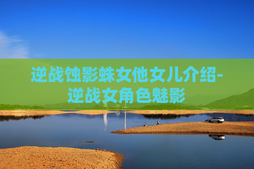 逆战蚀影蛛女他女儿介绍-逆战女角色魅影