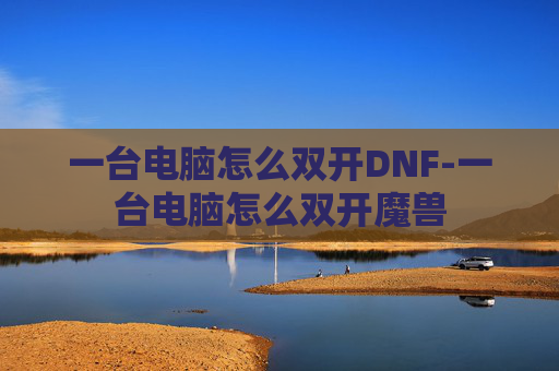 一台电脑怎么双开DNF-一台电脑怎么双开魔兽